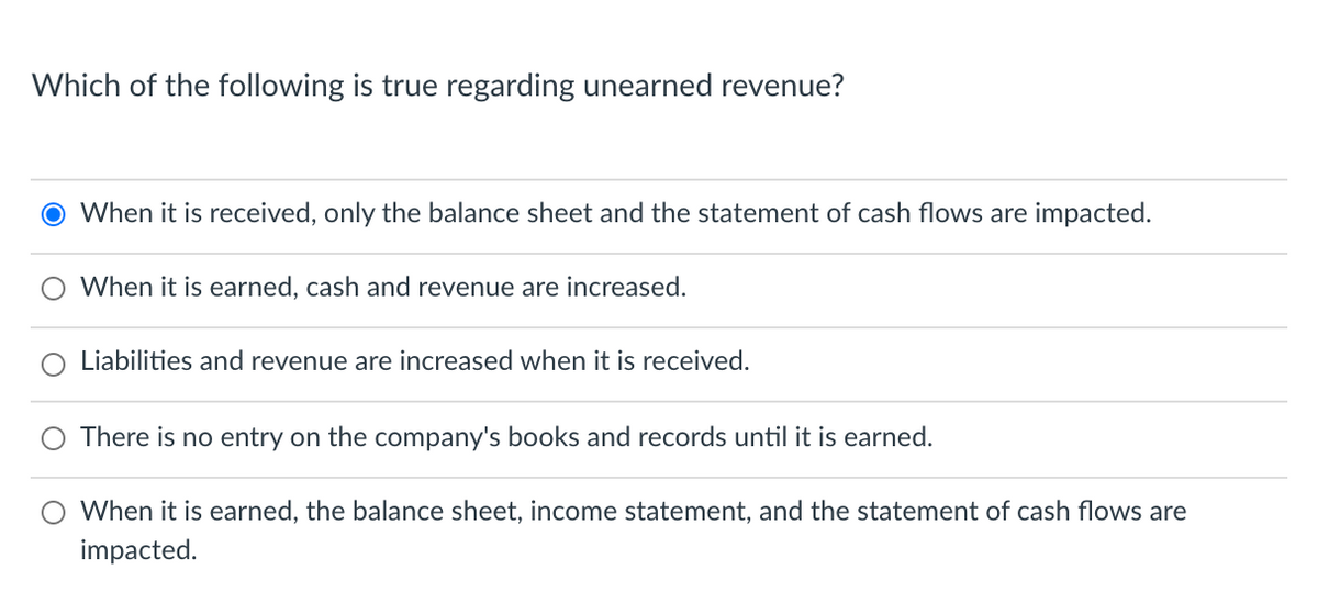 Which of the following is true regarding unearned revenue?
When it is received, only the balance sheet and the statement of cash flows are impacted.
When it is earned, cash and revenue are increased.
Liabilities and revenue are increased when it is received.
There is no entry on the company's books and records until it is earned.
When it is earned, the balance sheet, income statement, and the statement of cash flows are
impacted.
