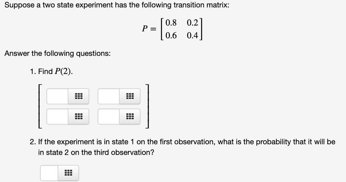 Suppose a two state experiment has the following transition matrix:
0.8
0.2]
P =
0.6
0.4
Answer the following questions:
1. Find P(2).
2. If the experiment is in state 1 on the first observation, what is the probability that it will be
in state 2 on the third observation?
