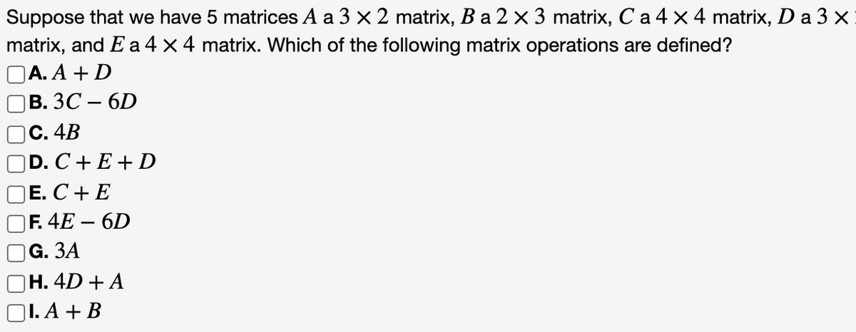 Suppose that we have 5 matrices A a 3 x 2 matrix, B a 2 x 3 matrix, C a 4 x 4 matrix, D a 3 x
matrix, and E a 4 x 4 matrix. Which of the following matrix operations are defined?
DA.А + D
В. ЗС — 6D
С. 4B
D. C+E+D
Е. С + E
|F. 4E – 6D
G. ЗА
Н. 4D + A
1. А + В
