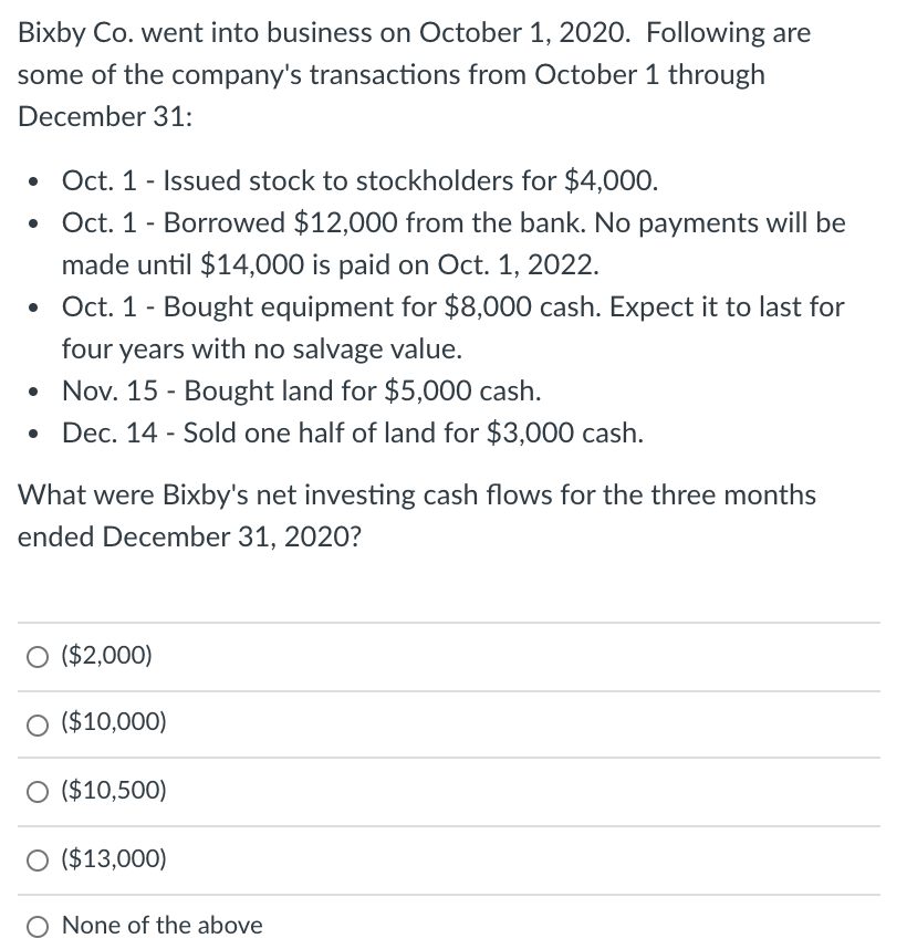 Bixby Co. went into business on October 1, 2020. Following are
some of the company's transactions from October 1 through
December 31:
Oct. 1 - Issued stock to stockholders for $4,000.
Oct. 1- Borrowed $12,000 from the bank. No payments will be
made until $14,000 is paid on Oct. 1, 2022.
Oct. 1- Bought equipment for $8,000 cash. Expect it to last for
four years with no salvage value.
• Nov. 15 - Bought land for $5,000 cash.
• Dec. 14 - Sold one half of land for $3,000 cash.
What were Bixby's net investing cash flows for the three months
ended December 31, 2020?
O ($2,000)
O ($10,000)
O ($10,500)
O ($13,000)
O None of the above
