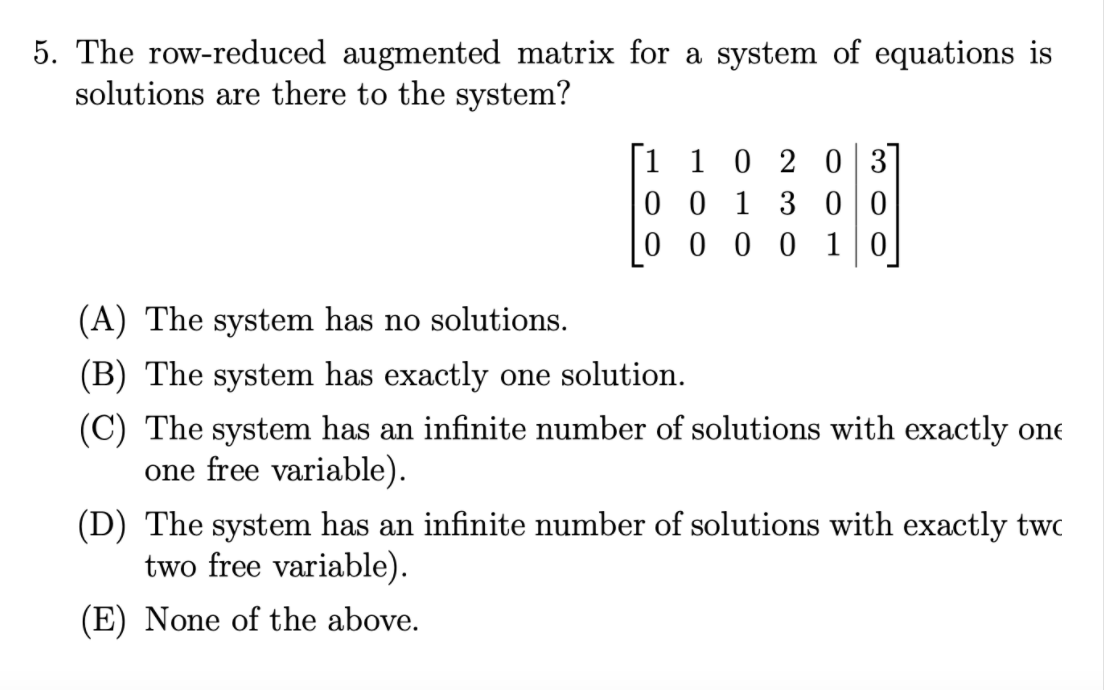 5. The row-reduced augmented matrix for a system of equations is
solutions are there to the system?
|1 1 0 2 0 3
0 0 1 3 00
0 0 0 0 10
(A) The system has no solutions.
(B) The system has exactly one solution.
(C) The system has an infinite number of solutions with exactly one
one free variable).
(D) The system has an infinite number of solutions with exactly twc
two free variable).
(E) None of the above.
