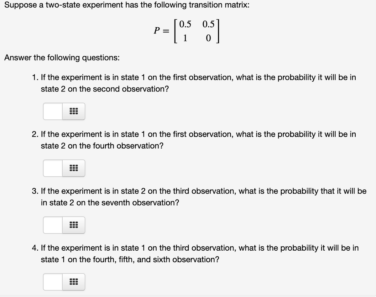 Suppose a two-state experiment has the following transition matrix:
0.5 0.5
P =
1
Answer the following questions:
1. If the experiment is in state 1 on the first observation, what is the probability it will be in
state 2 on the second observation?
2. If the experiment
in state 1 on the first observation, what is the probability it will be in
state 2 on the fourth observation?
3. If the experiment is in state 2 on the third observation, what is the probability that it will be
in state 2 on the seventh observation?
..
4. If the experiment is in state 1 on the third observation, what is the probability it will be in
state 1 on the fourth, fifth, and sixth observation?
...
...
