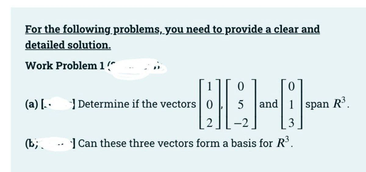 For the following problems, you need to provide a clear and
detailed solution.
Work Problem1
1
(a) [. -
| Determine if the vectors 0
and| 1 span
R³.
-2
3
(b;. -- ] Can these three vectors form a basis for R'.
