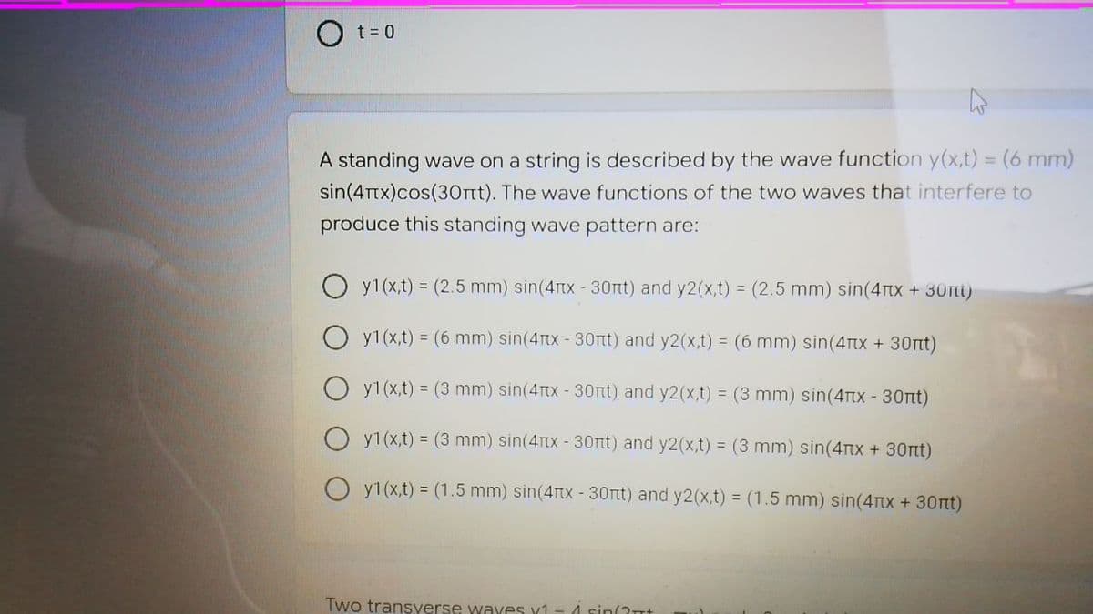 O t= 0
A standing wave on a string is described by the wave function y(x,t) = (6 mm)
sin(4Ttx)cos(30rt). The wave functions of the two waves that interfere to
produce this standing wave pattern are:
y1(x,t) = (2.5 mm) sin(4rtx - 30rt) and y2(x,t) = (2.5 mm) sin(4tx +30Tt)
y1(x,t) = (6 mm) sin(4Tx - 30rt) and y2(x,t) = (6 mm) sin(4Tx + 30nt)
O y1(x,t) = (3 mm) sin(4tx - 30rt) and y2(x,t) = (3 mm) sin(4tx - 30rt)
O y1(x,t) = (3 mm) sin(4tx - 30rtt) and y2(x,t) = (3 mm) sin(4rx + 30rt)
y1(x,t) = (1.5 mm) sin(4rtx - 30rtt) and y2(x,t) = (1.5 mm) sin(4TTX +30rtt)
Two transverse wayes x1
4 sin(2t+
