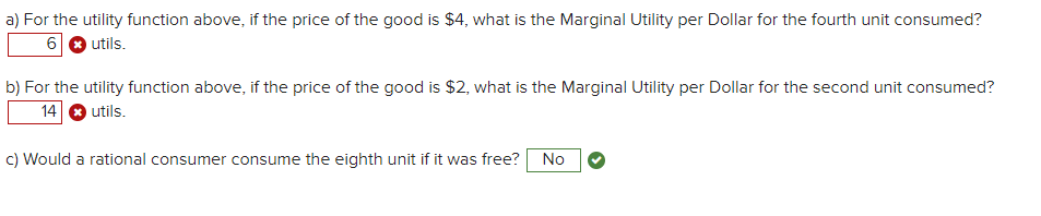 a) For the utility function above, if the price of the good is $4, what is the Marginal Utility per Dollar for the fourth unit consumed?
6 O utils.
b) For the utility function above, if the price of the good is $2, what is the Marginal Utility per Dollar for the second unit consumed?
14
utils.
c) Would a rational consumer consume the eighth unit if it was free?
No
