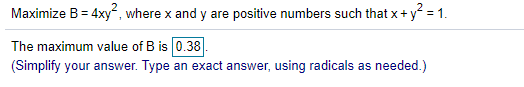 Maximize B= 4xy", where x and y are positive numbers such that x+ y = 1.
The maximum value of B is 0.38.
(Simplify your answer. Type an exact answer, using radicals as needed.)
