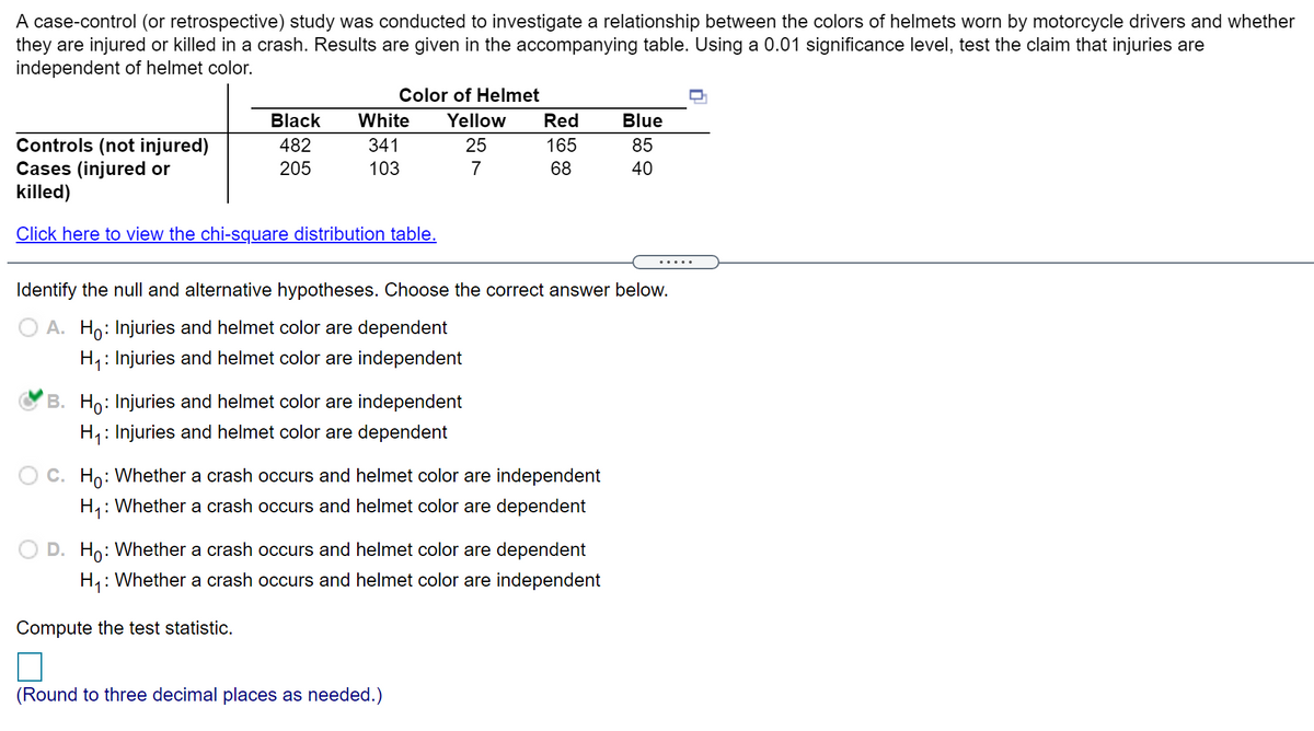 A case-control (or retrospective) study was conducted to investigate a relationship between the colors of helmets worn by motorcycle drivers and whether
they are injured or killed in a crash. Results are given in the accompanying table. Using a 0.01 significance level, test the claim that injuries are
independent of helmet color.
Color of Helmet
Black
White
Yellow
Red
Blue
Controls (not injured)
Cases (injured or
killed)
482
341
25
165
85
205
103
68
40
Click here to view the chi-square distribution table.
.....
Identify the null and alternative hypotheses. Choose the correct answer below.
O A. Ho: Injuries and helmet color are dependent
H,: Injuries and helmet color are independent
B. Ho: Injuries and helmet color are independent
H,: Injuries and helmet color are dependent
C. Ho: Whether a crash occurs and helmet color are independent
H,: Whether a crash occurs and helmet color are dependent
Ho: Whether a crash occurs and helmet color are dependent
H1: Whether a crash occurs and helmet color are independent
Compute the test statistic.
(Round to three decimal places as needed.)
