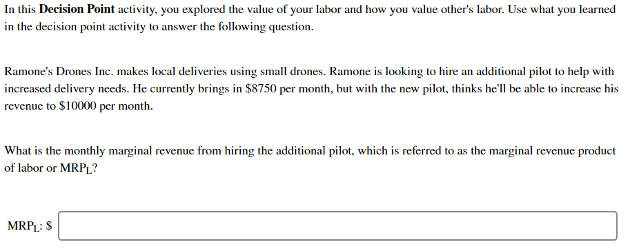 In this Decision Point activity, you explored the value of your labor and how you value other's labor. Use what you learned
in the decision point activity to answer the following question.
Ramone's Drones Inc. makes local deliveries using small drones. Ramone is looking to hire an additional pilot to help with
increased delivery needs. He currently brings in $8750 per month, but with the new pilot, thinks he'll be able to increase his
revenue to $10000 per month.
What is the monthly marginal revenue from hiring the additional pilot, which is referred to as the marginal revenue product
of labor or MRPL?
MRPL: $
