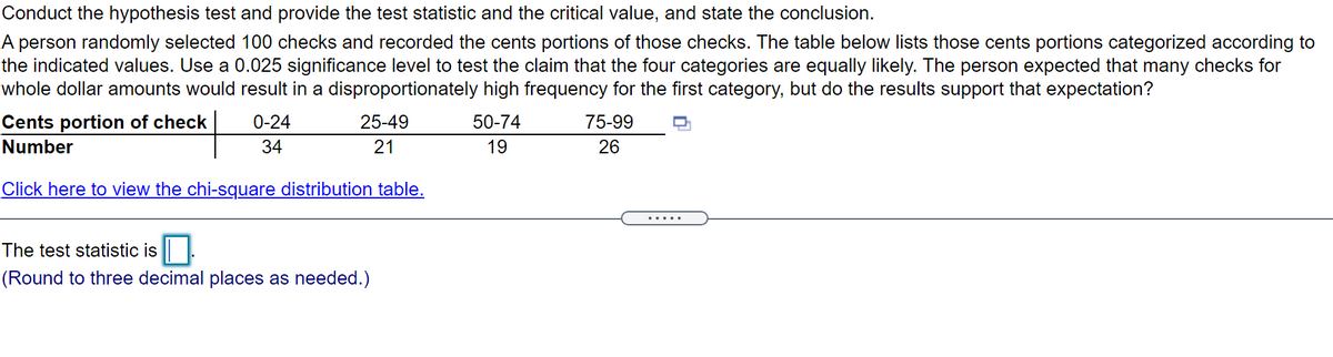 Conduct the hypothesis test and provide the test statistic and the critical value, and state the conclusion.
A person randomly selected 100 checks and recorded the cents portions of those checks. The table below lists those cents portions categorized according to
the indicated values. Use a 0.025 significance level to test the claim that the four categories are equally likely. The person expected that many checks for
whole dollar amounts would result in a disproportionately high frequency for the first category, but do the results support that expectation?
Cents portion of check
0-24
25-49
50-74
75-99
Number
34
21
19
26
Click here to view the chi-square distribution table.
.....
The test statistic is
(Round to three decimal places as needed.)
