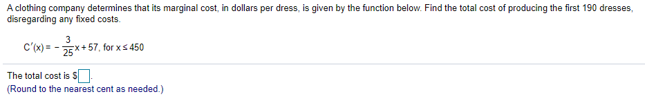 A clothing company determines that its marginal cost, in dollars per dress, is given by the function below. Find the total cost of producing the first 190 dresses,
disregarding any fixed costs.
3
C'(x) = - 25x+ 57, for xs 450
The total cost is $
(Round to the nearest cent as needed.)
