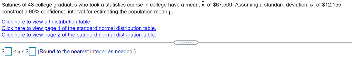 Salaries of 48 college graduates who took a statistics course in college have a mean, x, of $67,500. Assuming a standard deviation, o, of $12,155,
construct a 90% confidence interval for estimating the population mean u.
Click here to view a t distribution table.
Click here to view page 1 of the standard normal distribution table.
Click here to view page 2 of the standard normal distribution table.
.... .
$
<µ < $
(Round to the nearest integer as needed.)
