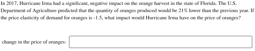 In 2017, Hurricane Irma had a significant, negative impact on the orange harvest in the state of Florida. The U.S.
Department of Agriculture predicted that the quantity of oranges produced would be 21% lower than the previous year. If
the price elasticity of demand for oranges is -1.5, what impact would Hurricane Irma have on the price of oranges?
change in the price of oranges:
