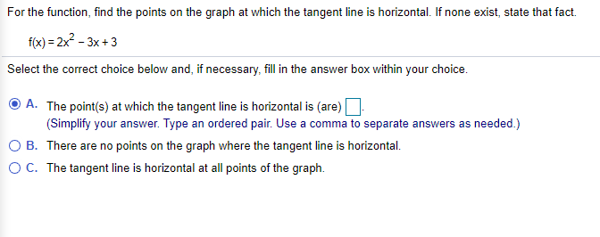 For the function, find the points on the graph at which the tangent line is horizontal. If none exist, state that fact.
f(x) = 2x2 - 3x +3
Select the correct choice below and, if necessary, fill in the answer box within your choice.
A. The point(s) at which the tangent line is horizontal is (are)
(Simplify your answer. Type an ordered pair. Use a comma to separate answers as needed.)
O B. There are no points on the graph where the tangent line is horizontal.
OC. The tangent line is horizontal at all points of the graph.
