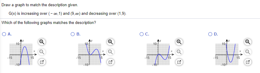 Draw a graph to match the description given.
G(x) is increasing over (- 00, 1) and (9,00) and decreasing over (1,9).
Which of the following graphs matches the description?
O A.
OB.
OC.
O D.
10
10-
10
-15
15
15
15
10
