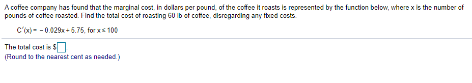A coffee company has found that the marginal cost, in dollars per pound, of the coffee it roasts is represented by the function below, where x is the number of
pounds of coffee roasted. Find the total cost of roasting 60 lb of coffee, disregarding any fixed costs.
c'(x) = - 0.029x + 5.75, for xs 100
The total cost is S:
(Round to the nearest cent as needed.)
