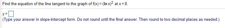 Find the equation of the line tangent to the graph of f(x) = (In x)2 at x = 8.
y =
(Type your answer in slope-intercept form. Do not round until the final answer. Then round to two decimal places as needed.)
