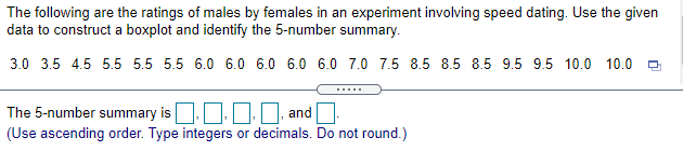 The following are the ratings of males by females in an experiment involving speed dating. Use the given
data to construct a boxplot and identify the 5-number summary.
3.0 3.5 4.5 5.5 5.5 5.5 6.0 6.0 6.0 6.0 6.0 7.0 7.5 8.5 8.5 8.5 9.5 9.5 10.0 10.0
The 5-number summary is
I, and
(Use ascending order. Type integers or decimals. Do not round.)
