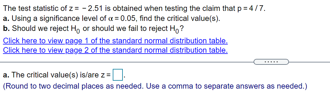 The test statistic of z = - 2.51 is obtained when testing the claim thatp = 4/7.
a. Using a significance level of a = 0.05, find the critical value(s).
b. Should we reject H, or should we fail to reject Ho?
Click here to view page 1 of the standard normal distribution table.
Click here to view page 2 of the standard normal distribution table.
.....
a. The critical value(s) is/are z =
(Round to two decimal places as needed. Use a comma to separate answers as needed.)
