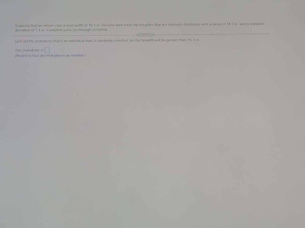 Suppose that an airline uses a seat width of 16.1 in. Assume men have hip breadths that are normally distributed with a mean of 14.7 in. and a standard
deviation of 1.1 in. Complete parts (a) through (c) below.
(a) Find the probability that if an individual man is randomly selected, his hip breadth will be greater than 16.1 in.
The probability is
(Round to four decimal places as needed.)
