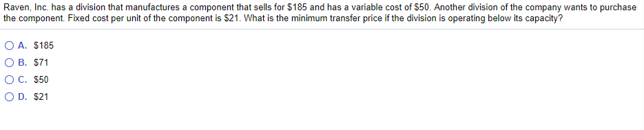 Raven, Inc. has a division that manufactures a component that sells for $185 and has a variable cost of $50. Another division of the company wants to purchase
the component. Fixed cost per unit of the component is $21. What is the minimum transfer price if the division is operating below its capacity?
O A. $185
O B. $71
OC. $50
O D. $21

