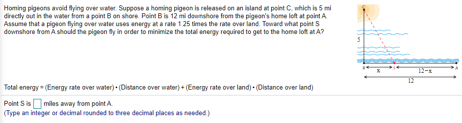 Homing pigeons avoid flying over water. Suppose a homing pigeon is released on an island at point C, which is 5 mi
directly out in the water from a point B on shore. Point B is 12 mi downshore from the pigeon's home loft at point A.
Assume that a pigeon flying over water uses energy at a rate 1.25 times the rate over land. Toward what point S
downshore from A should the pigeon fly in order to minimize the total energy required to get to the home loft at A?
12-x
12
Total energy = (Energy rate over water) • (Distance over water) + (Energy rate over land) • (Distance over land)
Point S isO miles away from point A.
(Type an integer or decimal rounded to three decimal places as needed.)
