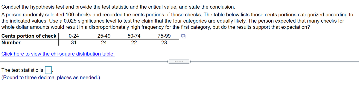 Conduct the hypothesis test and provide the test statistic and the critical value, and state the conclusion.
A person randomly selected 100 checks and recorded the cents portions of those checks. The table below lists those cents portions categorized according to
the indicated values. Use a 0.025 significance level to test the claim that the four categories are equally likely. The person expected that many checks for
whole dollar amounts would result in a disproportionately high frequency for the first category, but do the results support that expectation?
Cents portion of check
0-24
25-49
50-74
75-99
Number
31
24
22
23
Click here to view the chi-square distribution table.
.....
The test statistic is
(Round to three decimal places as needed.)

