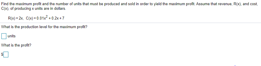 Find the maximum profit and the number of units that must be produced and sold in order to yield the maximum profit. Assume that revenue, R(x), and cost,
C(x), of producing x units are in dollars.
R(x) = 2x, C(x) = 0.01x² + 0.2x +7
What is the production level for the maximum profit?
units
What is the profit?
