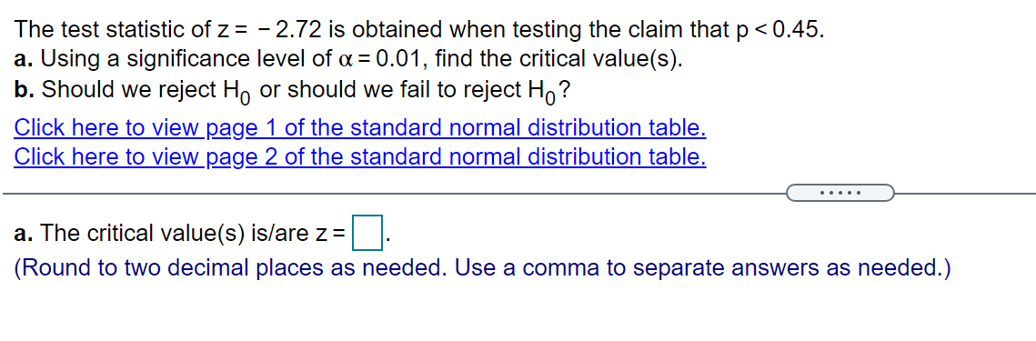The test statistic of z = - 2.72 is obtained when testing the claim that p< 0.45.
a. Using a significance level of a = 0.01, find the critical value(s).
b. Should we reject H, or should we fail to reject Ho?
Click here to view page 1 of the standard normal distribution table.
Click here to view page 2 of the standard normal distribution table.
.....
a. The critical value(s) is/are z =
(Round to two decimal places as needed. Use a comma to separate answers as needed.)
