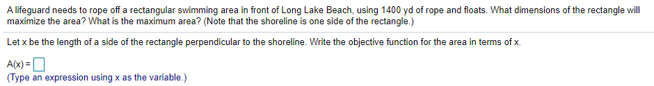 A lifeguard needs to rope off a rectangular swimming area in front of Long Lake Beach, using 1400 yd of rope and floats. What dimensions of the rectangle will
maximize the area? What is the maximum area? (Note that the shoreline is one side of the rectangle.)
Let x be the length of a side of the rectangle perpendicular to the shoreline. Write the objective function for the area in terms of x.
A(x) =O
(Type an expression using x as the variable.)
