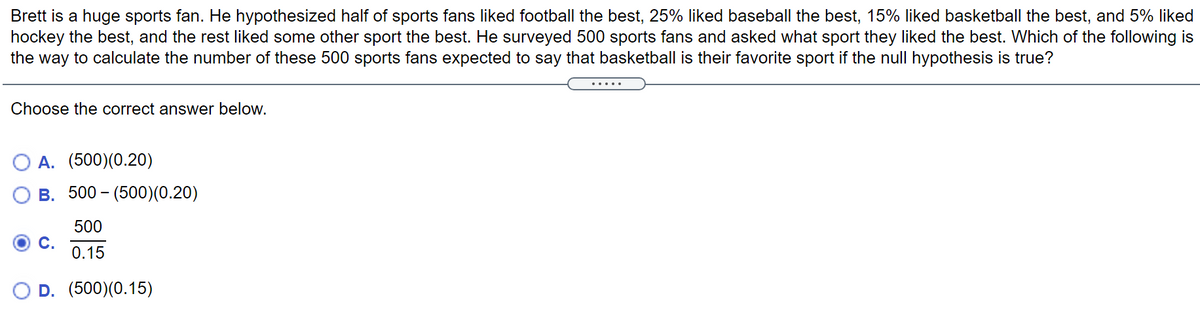 Brett is a huge sports fan. He hypothesized half of sports fans liked football the best, 25% liked baseball the best, 15% liked basketball the best, and 5% liked
hockey the best, and the rest liked some other sport the best. He surveyed 500 sports fans and asked what sport they liked the best. Which of the following is
the way to calculate the number of these 500 sports fans expected to say that basketball is their favorite sport if the null hypothesis is true?
......
Choose the correct answer below.
A. (500)(0.20)
B. 500 - (500)(0.20)
500
C.
0.15
D. (500)(0.15)
