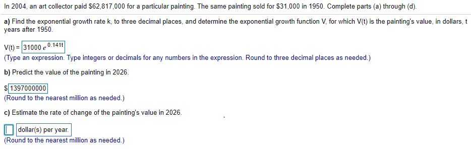 In 2004, an art collector paid $62,817,000 for a particular painting. The same painting sold for $31,000 in 1950. Complete parts (a) through (d).
a) Find the exponential growth rate k, to three decimal places, and determine the exponential growth function V, for which V(t) is the painting's value, in dollars, t
years after 1950.
V(t) = 31000 e 0.141t|
(Type an expression. Type integers or decimals for any numbers in the expression. Round to three decimal places as needed.)
b) Predict the value of the painting in 2026.
$ 1397000000
(Round to the nearest million as needed.)
c) Estimate the rate of change of the painting's value in 2026.
dollar(s) per year.
(Round to the nearest million as needed.)
