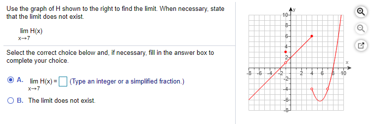 Use the graph of H shown to the right to find the limit. When necessary, state
that the limit does not exist.
10-
8-
lim H(x)
x-7
6-
Select the correct choice below and, if necessary, fill in the answer box to
complete your choice.
-6
-4
10
A. lim H(x) =
(Type an integer or a simplified fraction.)
-2-
x-7
-4-
O B. The limit does not exist.
-6-
