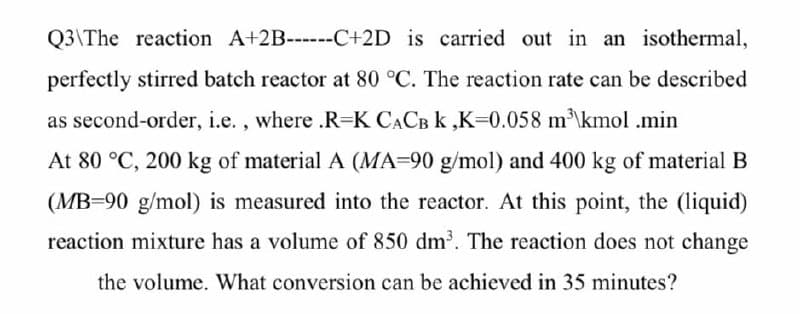 Q3\The reaction A+2B------C+2D is carried out in an isothermal,
perfectly stirred batch reactor at 80 °C. The reaction rate can be described
as second-order, i.e. , where .R=K CACB k ,K=0.058 m\kmol .min
At 80 °C, 200 kg of material A (MA=90 g/mol) and 400 kg of material B
(MB=90 g/mol) is measured into the reactor. At this point, the (liquid)
reaction mixture has a volume of 850 dm. The reaction does not change
the volume. What conversion can be achieved in 35 minutes?
