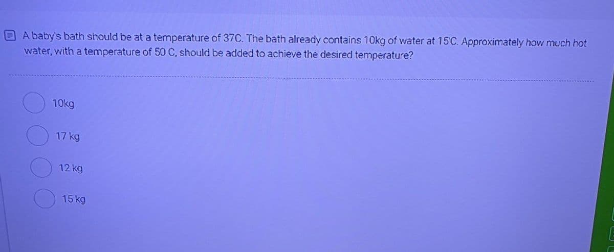A baby's bath should be at a temperature of 37C. The bath already contains 10kg of water at 15'C. Approximately how much hot
water, with a temperature of 50 C, should be added to achieve the desired temperature?
10kg
17 kg
12 kg
15 kg
