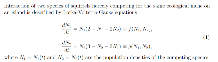 Interaction of two species of squirrels fiercely competing for the same ecological niche on
an island is described by Lotka-Volterra-Gause equations
dN1
N1(2 – N1 – 2N2) = f(N1, N2),
dt
(1)
dN2
N2(3 – N2 – 3N1) = g(N1, N2),
dt
where N1 = N1(t) and N2 = N2(t) are the population densities of the competing species.
