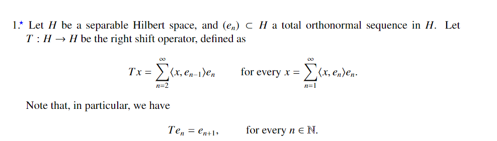 1.* Let H be a separable Hilbert space, and (en) C H a total orthonormal sequence in H. Let
T: H → H be the right shift operator, defined as
Tx = >(x, en-1)en
for every x =
:>(x, en)en-
n=2
n=1
Note that, in particular, we have
Ten = en+1»
for every n E N.
