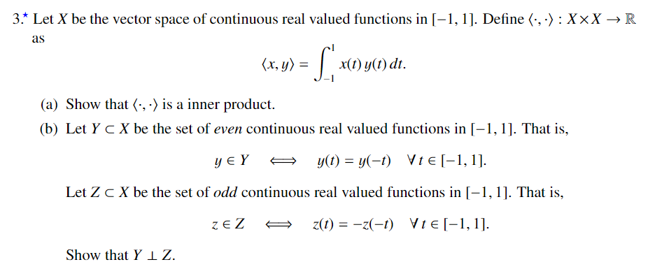 3.* Let X be the vector space of continuous real valued functions in [-1, 1]. Define (·, ·) : X×X → R
as
(x, y)
= | x(1) y(1) dt.
(a) Show that (', ·) is a inner product.
(b) Let Y c X be the set of even continuous real valued functions in [-1, 1]. That is,
y € Y
y(t) = y(-1) Vt e [-1, 1].
Let Zc X be the set of odd continuous real valued functions in [-1, 1]. That is,
z E Z
z(t) = -z(-1) VtE [-1,1].
Show that Y IZ.
