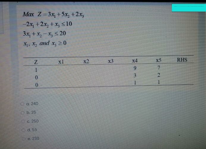 Max Z=3x, +5x, +2x,
-2x, +2x, +x, <10
3x, +x, - x, < 20
4, x, and x, 20
x1
x2
x3
х4
X5
RHS
9.
3.
a. 240
O b. 25
Oc. 250
d. 55
e. 230
721
N 00
