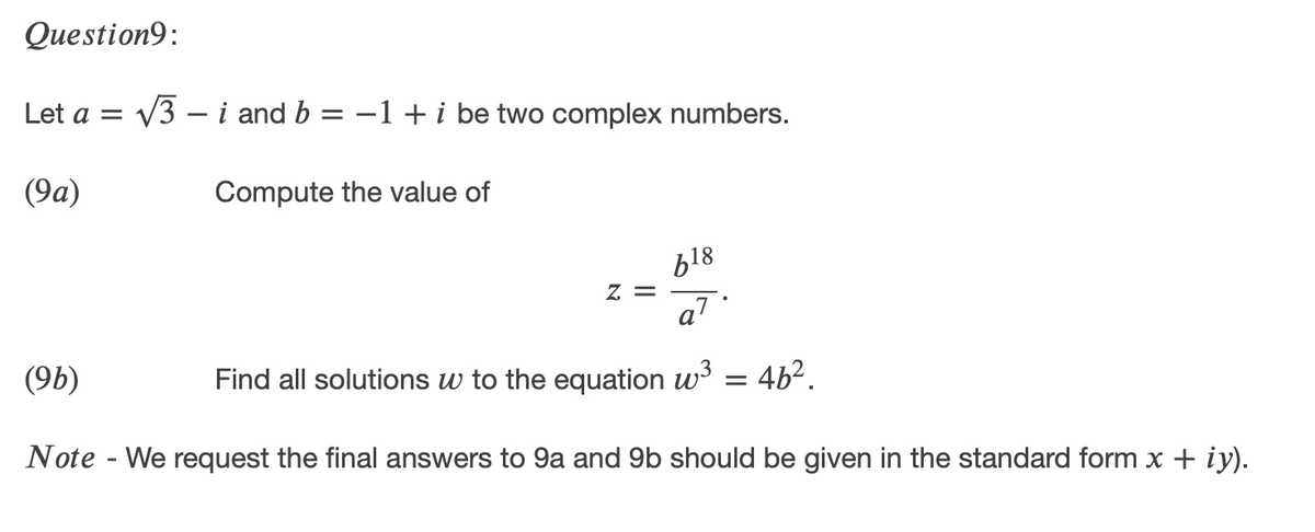 Question9:
Let a = /3 – i and b = –1 + i be two complex numbers.
(9a)
Compute the value of
b18
= Z
a7
(9b)
Find all solutions w to the equation w' = 4b2.
Note - We request the final answers to 9a and 9b should be given in the standard form x + iy).
