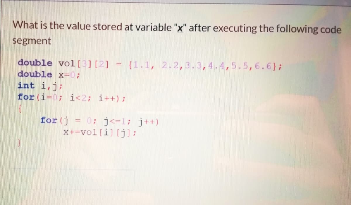 What is the value stored at variable "x" after executing the following code
segment
double vol[3] [2]
double x-0;
int i,j;
for (i=0; i<2; i++);
{1.1, 2.2,3.3,4.4,5.5,6.6};
%3D
for (j
0; j<=1; j++)
x+=vol[i] [j];
