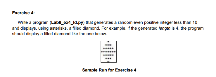 Exercise 4:
Write a program (Lab8_ex4_ld.py) that generates a random even positive integer less than 10
and displays, using asterisks, a filled diamond. For example, if the generated length is 4, the program
should display a filled diamond like the one below.
Sample Run for Exercise 4
