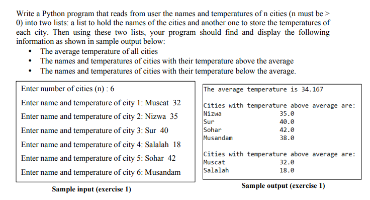 Write a Python program that reads from user the names and temperatures of n cities (n must be >
0) into two lists: a list to hold the names of the cities and another one to store the temperatures of
each city. Then using these two lists, your program should find and display the following
information as shown in sample output below:
• The average temperature of all cities
• The names and temperatures of cities with their temperature above the average
• The names and temperatures of cities with their temperature below the average.
Enter number of cities (n) : 6
The average temperature is 34.167
Enter name and temperature of city 1: Muscat 32
Cities with temperature above average are:
Nizwa
Sur
Sohar
Musandam
35.0
Enter name and temperature of city 2: Nizwa 35
40.0
Enter name and temperature of city 3: Sur 40
42.0
38.0
Enter name and temperature of city 4: Salalah 18
Cities with temperature above average are:
Muscat
Salalah
Enter name and temperature of city 5: Sohar 42
32.0
18.0
Enter name and temperature of city 6: Musandam
Sample output (exercise 1)
Sample input (exercise 1)
