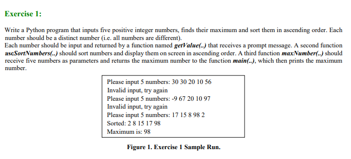 Exercise 1:
Write a Python program that inputs five positive integer numbers, finds their maximum and sort them in ascending order. Each
number should be a distinct number (i.e. all numbers are different).
Each number should be input and returned by a function named getValue(..) that receives a prompt message. A second function
ascSortNumbers(..) should sort numbers and display them on screen in ascending order. A third function maxNumber(..) should
receive five numbers as parameters and returns the maximum number to the function main(.), which then prints the maximum
number.
Please input 5 numbers: 30 30 20 10 56
Invalid input, try again
Please input 5 numbers: -9 67 20 10 97
Invalid input, try again
Please input 5 numbers: 17 15 8 98 2
Sorted: 2 8 15 1798
Maximum is: 98
Figure 1. Exercise 1 Sample Run.
