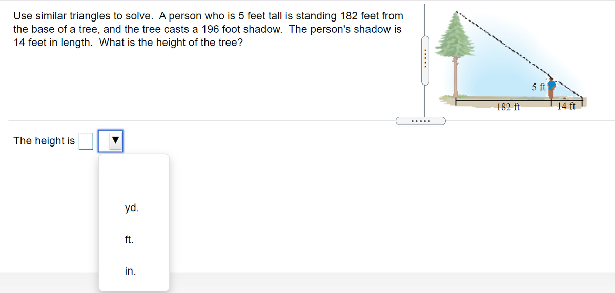 Use similar triangles to solve. A person who is 5 feet tall is standing 182 feet from
the base of a tree, and the tree casts a 196 foot shadow. The person's shadow is
14 feet in length. What is the height of the tree?
5 ft
182 ft
14 ft
.....
The height is
yd.
ft.
in.
.....

