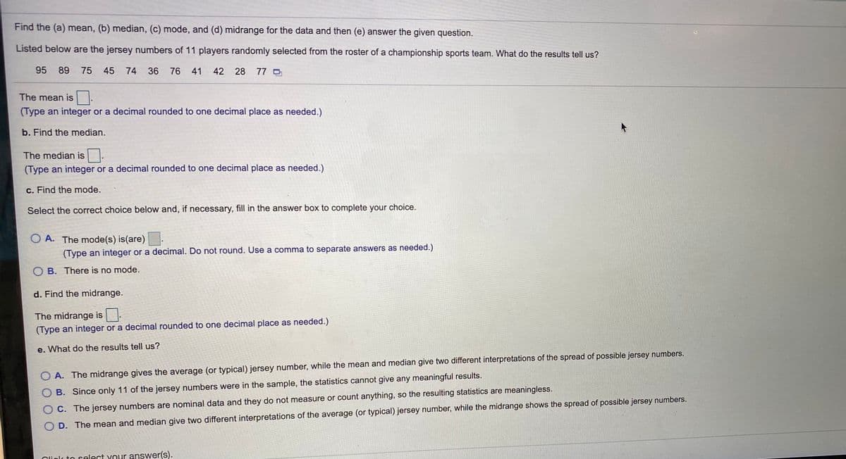 Find the (a) mean, (b) median, (c) mode, and (d) midrange for the data and then (e) answer the given question.
Listed below are the jersey numbers of 11 players randomly selected from the roster of a championship sports team. What do the results tell us?
95 89
75 45
74
36 76 41
42 28 77 O
The mean is:
(Type an integer or a decimal rounded to one decimal place as needed.)
b. Find the median.
The median is.
(Type an integer or a decimal rounded to one decimal place as needed.)
c. Find the mode.
Select the correct choice below and, if necessary, fill in the answer box to complete your choice.
O A. The mode(s) is(are)
(Type an integer or a decimal. Do not round. Use a comma to separate answers as needed.)
O B. There is no mode.
d. Find the midrange.
The midrange is
(Type an integer or a decimal rounded to one decimal place as needed.)
e. What do the results tell us?
O A. The midrange gives the average (or typical) jersey number, while the mean and median give two different interpretations of the spread of possible jersey numbers.
O B. Since only 11 of the jersey numbers were in the sample, the statistics cannot give any meaningful results.
O C. The jersey numbers are nominal data and they do not measure or count anything, so the resulting statistics are meaningless.
D. The mean and median give two different interpretations of the average (or typical) jersey number, while the midrange shows the spread of possible jersey numbers.
Clinlc to select your answer(s).

