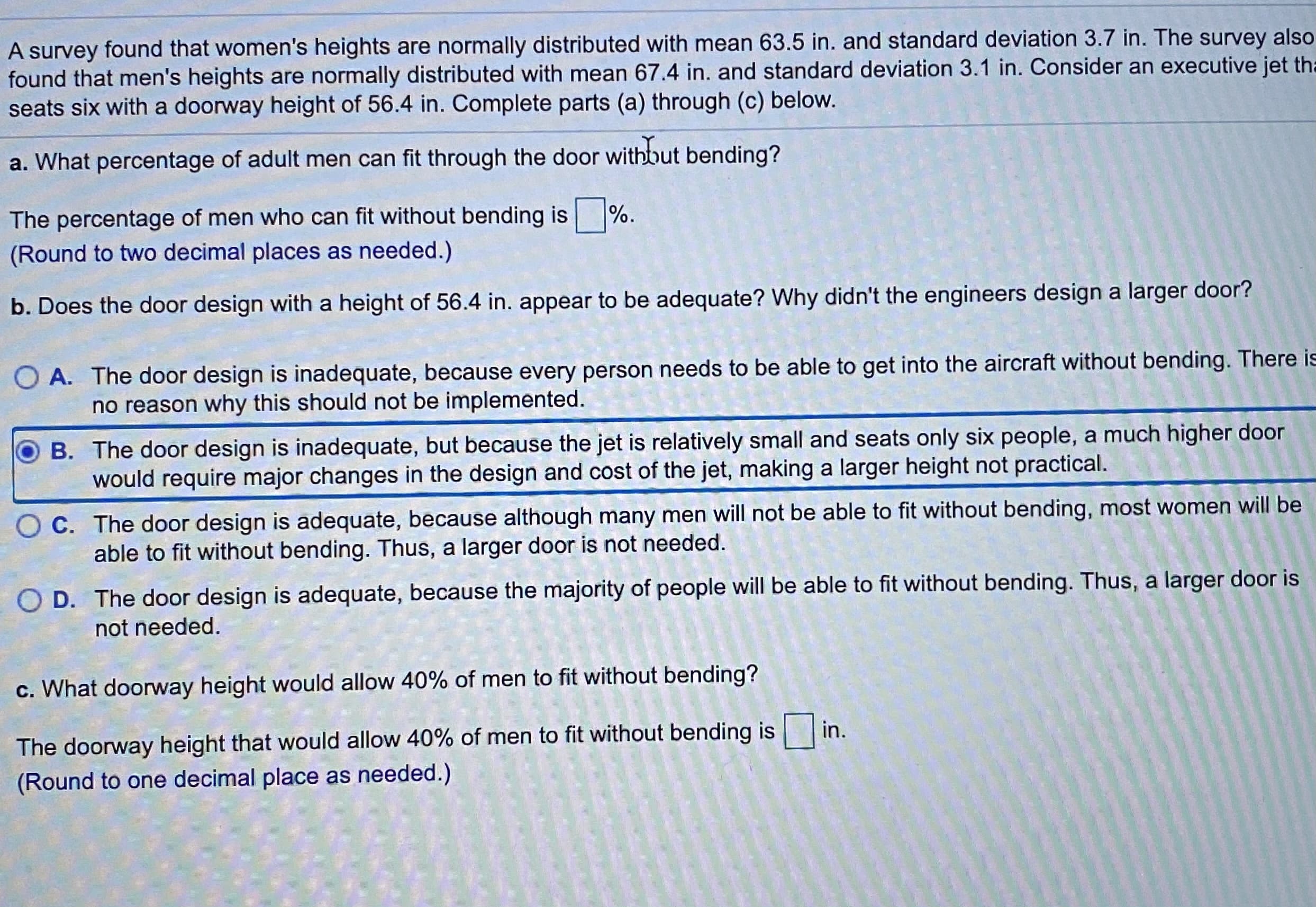 A survey found that women's heights are normally distributed with mean 63.5 in. and standard deviation 3.7 in. The survey als
found that men's heights are normally distributed with mean 67.4 in. and standard deviation 3.1 in. Consider an executive jet
seats six with a doorway height of 56.4 in. Complete parts (a) through (c) below.
a. What percentage of adult men can fit through the door withbut bending?
The percentage of men who can fit without bending is %.
(Round to two decimal places as needed.)
b. Does the door design with a height of 56.4 in. appear to be adequate? Why didn't the engineers design a larger door?
O A. The door design is inadequate, because every person needs to be able to get into the aircraft without bending. There
no reason why this should not be implemented.
B. The door design is inadequate, but because the jet is relatively small and seats only six people, a much higher door
would require major changes in the design and cost of the jet, making a larger height not practical.
