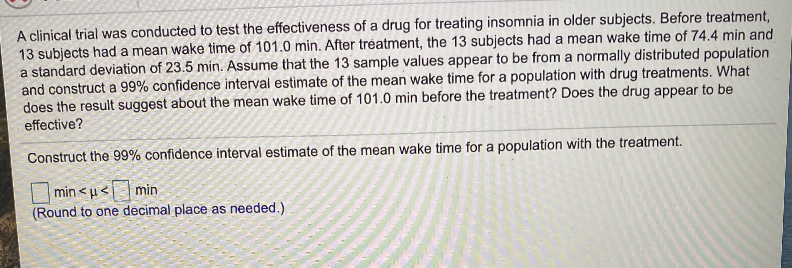 A clinical trial was conducted to test the effectiveness of a drug for treating insomnia in older subjects. Before treatment,
13 subjects had a mean wake time of 101.0 min. After tréatment, the 13 subjects had a mean wake time of 74.4 min and
a standard deviation of 23.5 min. Assume that the 13 sample values appear to be from a normally distributed population
and construct a 99% confidence interval estimate of the mean wake time for a population with drug treatments. What
does the result suggest about the mean wake time of 101.0 min before the treatment? Does the drug appear to be
effective?
Construct the 99% confidence interval estimate of the mean wake time for a population with the treatment.
min < µ < min
(Round to one decimal place as needed.)
|
