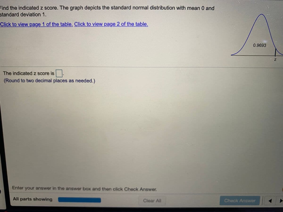 Find the indicated z score. The graph depicts the standard normal distribution with mean 0 and
standard deviation 1.
Click to view page 1 of the table. Click to view page 2 of the table.
0.9693
The indicated z score is
(Round to two decimal places as needed.)
Enter your answer in the answer box and then click Check Answer.
All parts showing
Clear All
Check Answer
