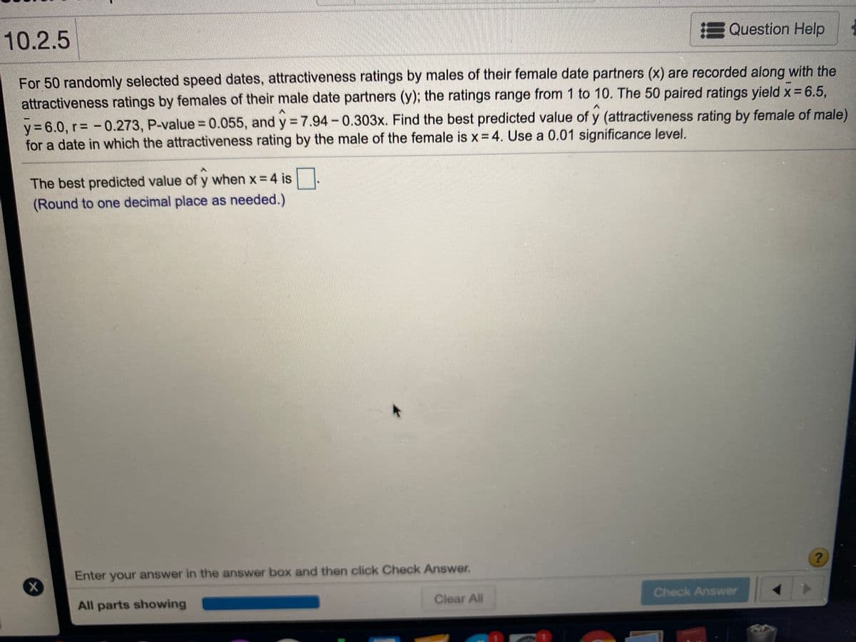 !Question Help
10.2.5
For 50 randomly selected speed dates, attractiveness ratings by males of their female date partners (x) are recorded along with the
attractiveness ratings by females of their male date partners (y); the ratings range from 1 to 10. The 50 paired ratings yield x = 6.5,
y = 6.0, r= - 0.273, P-value = 0.055, and y = 7.94-0.303x. Find the best predicted value of y (attractiveness rating by female of male)
for a date in which the attractiveness rating by the male of the female is x = 4. Use a 0.01 significance level.
The best predicted value of y when x = 4 is
(Round to one decimal place as needed.)
Enter your answer in the answer box and then click Check Answer.
Check Answer
Clear All
All parts showing
