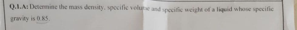 Q.1.A: Determine the mass
density, specific volume and specific weight of a liquid whose specific
gravity is 0.85.
